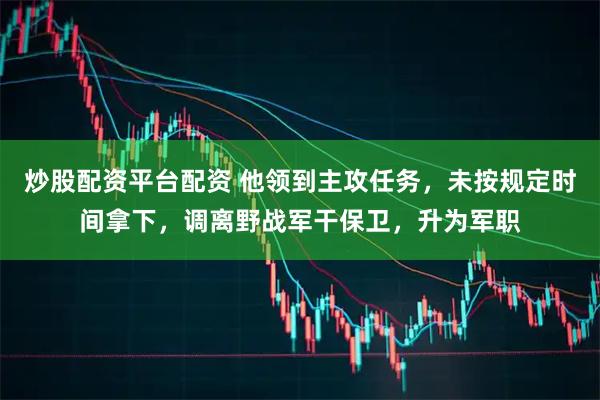 炒股配资平台配资 他领到主攻任务，未按规定时间拿下，调离野战军干保卫，升为军职