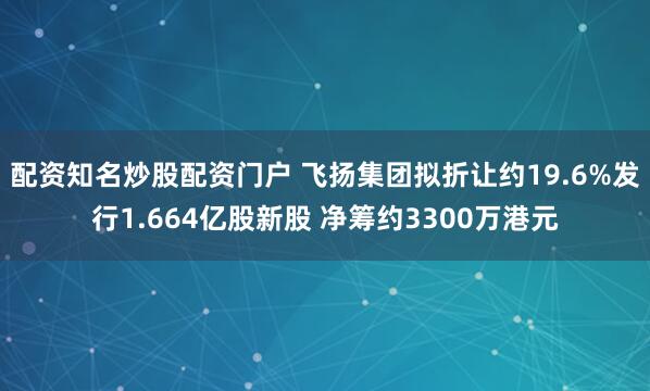 配资知名炒股配资门户 飞扬集团拟折让约19.6%发行1.664亿股新股 净筹约3300万港元