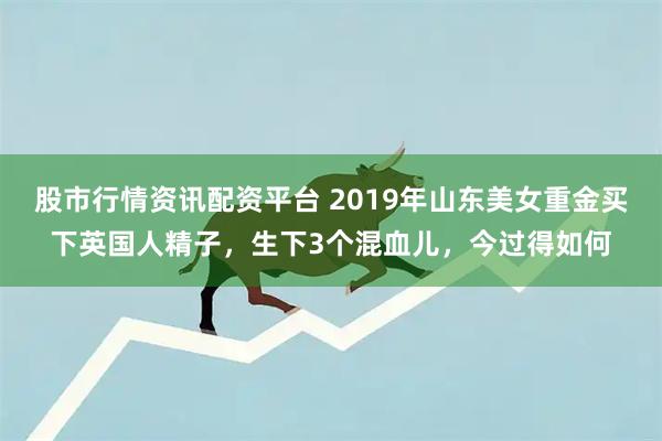 股市行情资讯配资平台 2019年山东美女重金买下英国人精子,生下3个混血儿,今过得如何