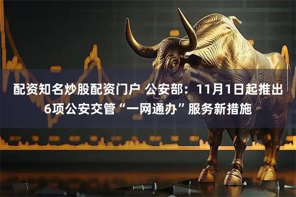 配资知名炒股配资门户 公安部:11月1日起推出6项公安交管“一网通办”服务新措施