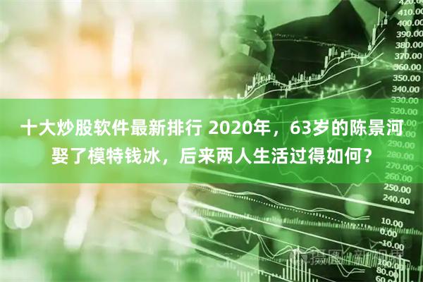 十大炒股软件最新排行 2020年,63岁的陈景河娶了模特钱冰,后来两人生活过得如何?