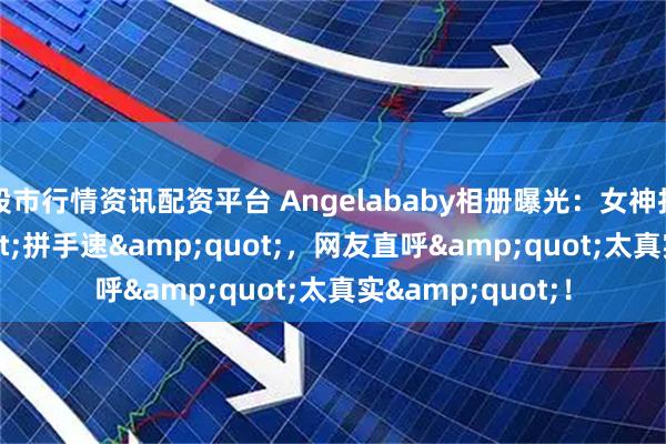 股市行情资讯配资平台 Angelababy相册曝光:女神拍照也"拼手速",网友直呼"太真实"!