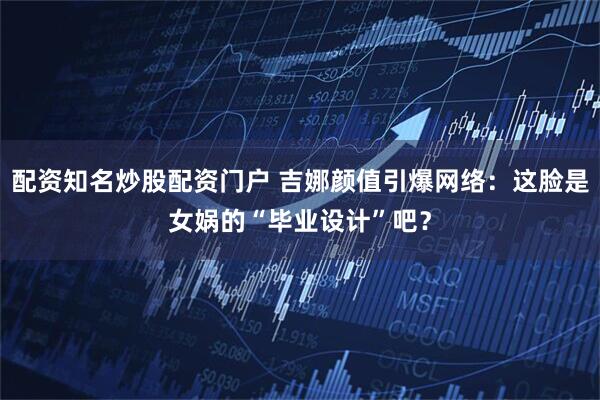 配资知名炒股配资门户 吉娜颜值引爆网络：这脸是女娲的“毕业设计”吧？