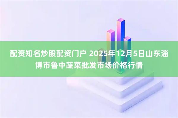配资知名炒股配资门户 2025年12月5日山东淄博市鲁中蔬菜批发市场价格行情