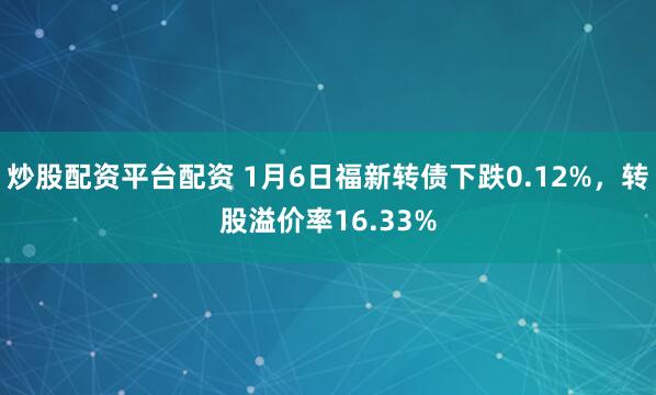 炒股配资平台配资 1月6日福新转债下跌0.12%，转股溢价率16.33%