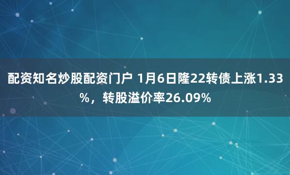 配资知名炒股配资门户 1月6日隆22转债上涨1.33%，转股溢价率26.09%