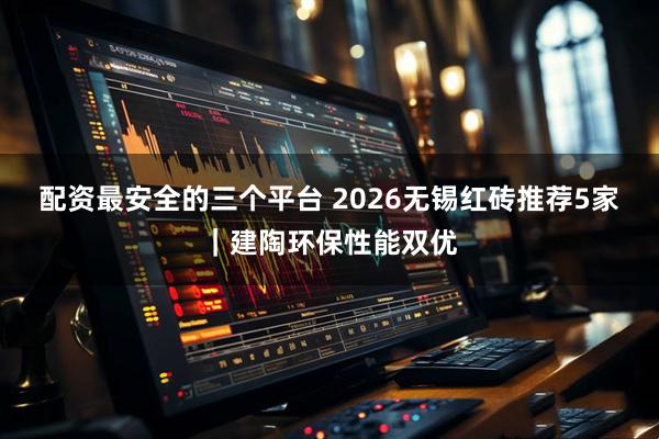 配资最安全的三个平台 2026无锡红砖推荐5家｜建陶环保性能双优