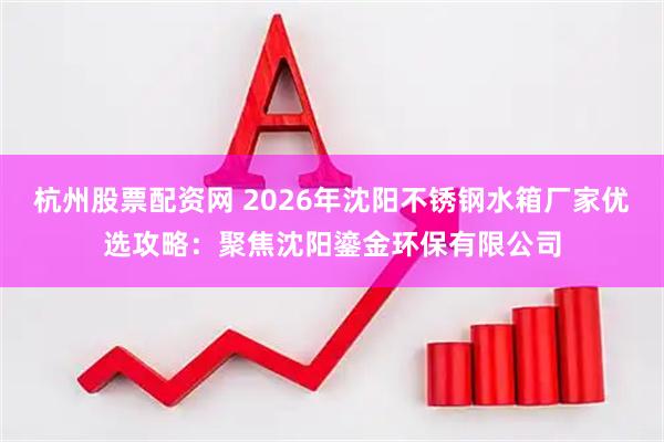 杭州股票配资网 2026年沈阳不锈钢水箱厂家优选攻略：聚焦沈阳鎏金环保有限公司