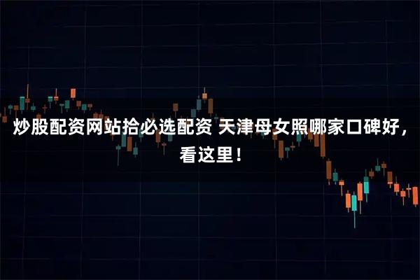 炒股配资网站拾必选配资 天津母女照哪家口碑好，看这里！