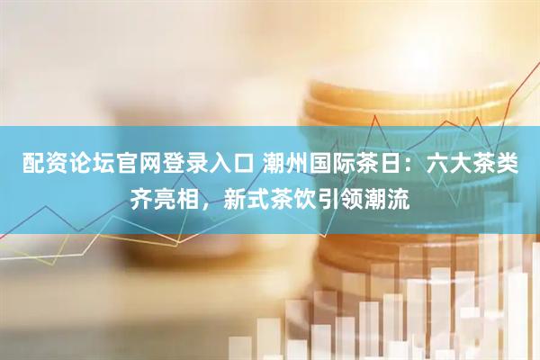 配资论坛官网登录入口 潮州国际茶日：六大茶类齐亮相，新式茶饮引领潮流